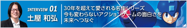 INTERVIEW 01 30年を超えて愛される名作シリーズ今も変わらないアクションゲームの面白さを未来へつなぐ/『ロックマン11 運命の歯車!!』プロデューサー/土屋 和弘